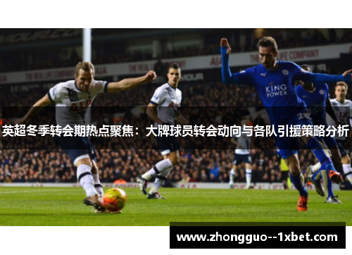 英超冬季转会期热点聚焦：大牌球员转会动向与各队引援策略分析