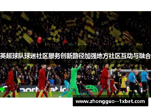 英超球队球迷社区服务创新路径加强地方社区互动与融合