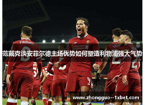 范戴克谈安菲尔德主场优势如何塑造利物浦强大气势