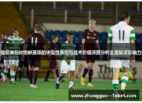 登贝莱在欧协联赛场的决定性表现与战术价值深度分析全面解读影响力
