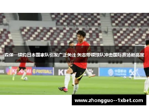 森保一续约日本国家队引发广泛关注 矢志带领球队冲击国际赛场新高度