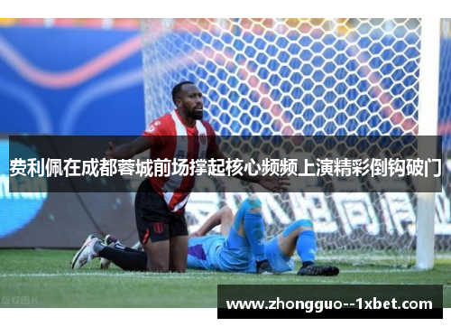 费利佩在成都蓉城前场撑起核心频频上演精彩倒钩破门